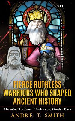 Read Online Fierce Ruthless Warriors Who Shaped Ancient History Vol. I: Alexander The Great, Charlemagne, Genghis Khan - Andre T. Smith | PDF