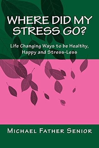 Read Where Did My STRESS Go?: The Life Changing Ways for a Happy, Healthy and Stress-less Life. Simple yet Powerful. - Michael Father Senior | PDF