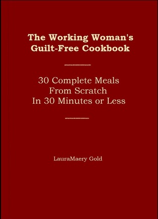 Read Online The Working Woman's Guilt-Free Cookbook: 30 Complete Meals from Scratch in 30 Minutes of Less - LauraMaery Gold, LMFT file in PDF