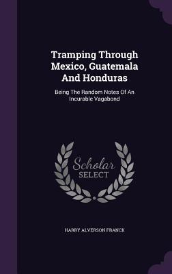 Read Online Tramping Through Mexico, Guatemala and Honduras: Being the Random Notes of an Incurable Vagabond - Harry A. Franck | PDF