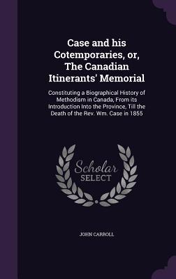 Read Case and His Cotemporaries, Or, the Canadian Itinerants' Memorial: Constituting a Biographical History of Methodism in Canada, from Its Introduction Into the Province, Till the Death of the REV. Wm. Case in 1855 - John Carroll | PDF