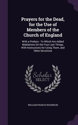 Read Online Prayers for the Dead, for the Use of Members of the Church of England: With a Preface: To Which Are Added Mediations on the Four Last Things, with Instructions for Using Them, and Other Devotions - William Francis Wilkinson file in PDF