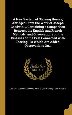 Download A New System of Shoeing Horses, Abridged from the Work of Joseph Goodwin  Containing a Comparison Between the English and French Methods, and Observations on the Diseases of the Feet Connected with Shoeing. to Which Are Added, Observations On - Joseph Goodwin file in ePub