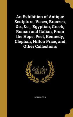 Download An Exhibition of Antique Sculpture, Vases, Bronzes, &C., &C.; Egyptian, Greek, Roman and Italian, from the Hope, Peel, Kennedy, Clephan, Hilton Price, and Other Collections - Spink & Son | ePub