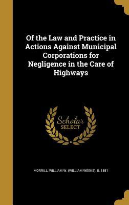 Read Of the Law and Practice in Actions Against Municipal Corporations for Negligence in the Care of Highways - William W. Morrill file in PDF