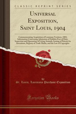 Read Online Universal Exposition, Saint Louis, 1904: Commemorating Acquisition of Louisiana Territory, 1803; Information Concerning Admission of Exhibits Free of Duty, Inspection and Quarantine of Living Animals, Issuing of Patents for Inventions, Registry of Trade M - St Louis Louisiana Purchas Exposition file in PDF