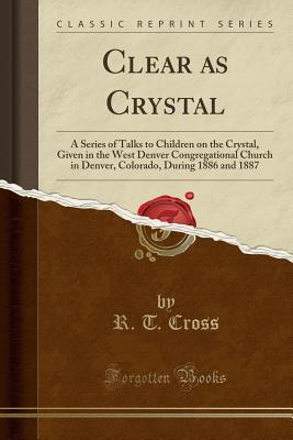 Read Clear as Crystal: A Series of Talks to Children on the Crystal, Given in the West Denver Congregational Church in Denver, Colorado, During 1886 and 1887 (Classic Reprint) - R T Cross | ePub