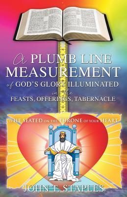 Full Download A Plumb Line Measurement of God's Glory Illuminated in the Feasts, Offerings, Tabernacle: Is He Seated on the Throne of Your Heart - John T Staples | ePub