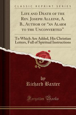 Read Life and Death of the Rev. Joseph Alleine, A. B., Author of an Alarm to the Unconverted: To Which Are Added, His Christian Letters, Full of Spiritual Instructions (Classic Reprint) - Richard Baxter file in PDF