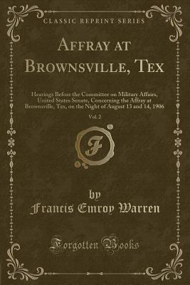 Read Online Affray at Brownsville, Tex, Vol. 2: Hearings Before the Committee on Military Affairs, United States Senate, Concerning the Affray at Brownsville, Tex, on the Night of August 13 and 14, 1906 (Classic Reprint) - Francis Emroy Warren file in PDF