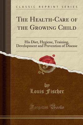 Full Download The Health-Care of the Growing Child: His Diet, Hygiene, Training, Development and Prevention of Disease (Classic Reprint) - Louis Fischer file in ePub