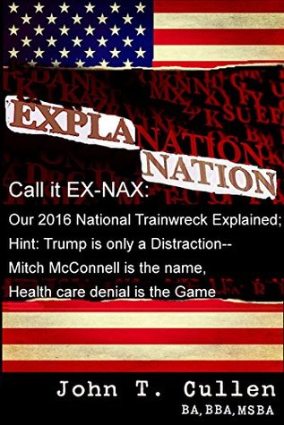 Read Explanation Nation or EX-NAX: All You Need To Know To Understand Our Trump Train Wreck: Trump is Only a Distraction - Mitch McConnell is the name, and Health Care Denial is the Game - John T. Cullen file in ePub