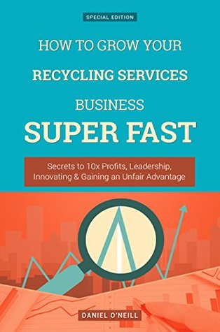 Read Online How To Grow Your Recycling Services Business: Secrets to 10x Profits, Leadership, Innovation & Gaining an Unfair Advantage (Business Series) - Daniel O'Neill | ePub