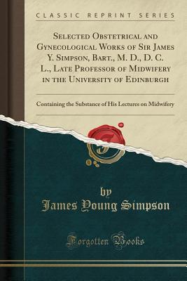 Read Online Selected Obstetrical and Gynecological Works of Sir James Y. Simpson, Bart., M. D., D. C. L., Late Professor of Midwifery in the University of Edinburgh: Containing the Substance of His Lectures on Midwifery (Classic Reprint) - James Young Simpson file in PDF