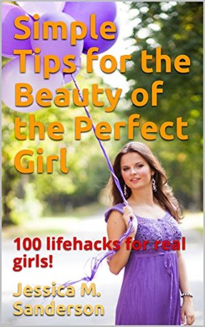 Read Online Simple Tips for the Beauty of the Perfect Girl: 100 lifehacks for real girls! - Jessica M. Sanderson | PDF