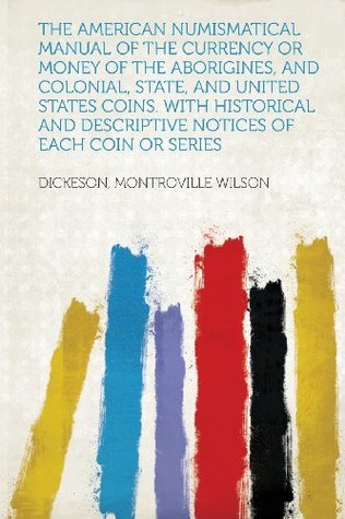 Read The American Numismatical Manual of the Currency or Money of the Aborigines, and Colonial, State, and United States Coins. with Historical and Descrip - Dickeson Montroville Wilson file in PDF