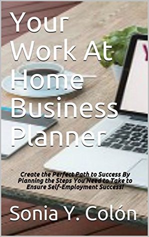 Read Online Your Work At Home Business Planner: Create the Perfect Path to Success By Planning the Steps You Need to Take to Ensure Self-Employment Success! - Sonia Y. Colón file in PDF