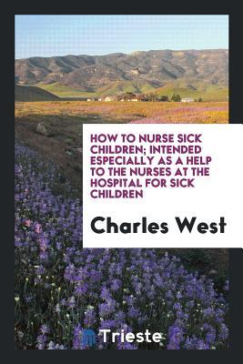 Download How to Nurse Sick Children; Intended Especially as a Help to the Nurses at the Hospital for Sick Children - Charles West | ePub