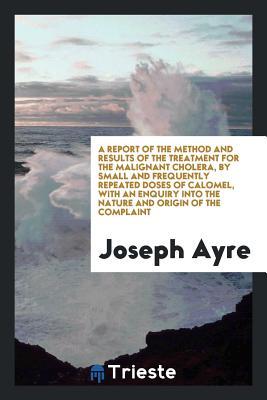 Read Online A Report of the Method and Results of the Treatment for the Malignant Cholera, by Small and Frequently Repeated Doses of Calomel, with an Enquiry Into the Nature and Origin of the Complaint - Joseph Ayre | PDF