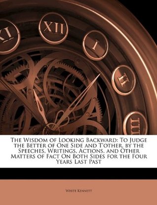 Read The Wisdom of Looking Backward: To Judge the Better of One Side and T'Other, by the Speeches, Writings, Actions, and Other Matters of Fact on Both Sides for the Four Years Last Past - White Kennett | ePub