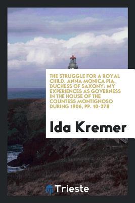 Full Download The Struggle for a Royal Child, Anna Monica Pia, Duchess of Saxony: My Experiences as Governess in the House of the Countess Montignoso During 1906, Pp. 10-278 - Ida Kremer file in ePub