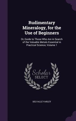 Full Download Rudimentary Mineralogy, for the Use of Beginners: Or, Guide to Those Who Are in Search of the Valuable Metals Essential in Practical Science, Volume 1 - Delvalle Varley file in PDF