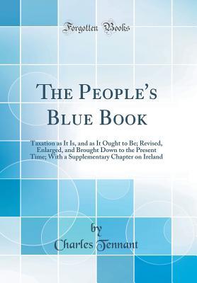 Read The People's Blue Book: Taxation as It Is, and as It Ought to Be; Revised, Enlarged, and Brought Down to the Present Time; With a Supplementary Chapter on Ireland (Classic Reprint) - Charles Tennant file in PDF