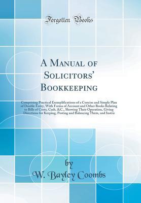 Read Online A Manual of Solicitors' Bookkeeping: Comprising Practical Exemplifications of a Concise and Simple Plan of Double Entry, with Forms of Account and Other Books Relating to Bills of Costs, Cash, &c., Showing Their Operation, Giving Directions for Keeping, P - W Bayley Coombs file in ePub