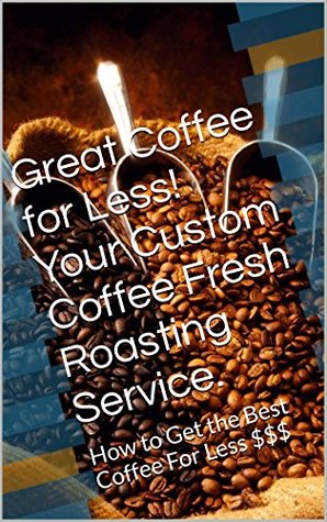 Read Great Coffee for Less! Your Custom Coffee Fresh Roasting Service.: How to Get the Best Coffee For Less $$$ (Get the Best Deal on Book 1) - Mark Roberts | PDF