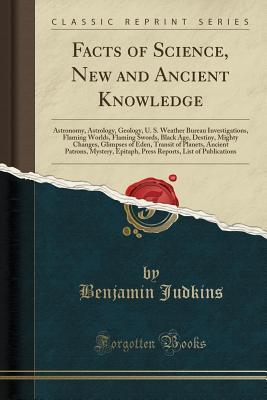 Read Facts of Science, New and Ancient Knowledge: Astronomy, Astrology, Geology, U. S. Weather Bureau Investigations, Flaming Worlds, Flaming Swords, Black Age, Destiny, Mighty Changes, Glimpses of Eden, Transit of Planets, Ancient Patrons, Mystery, Epitaph, P - Benjamin Judkins | PDF