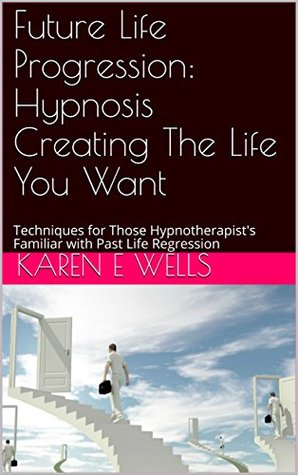 Read Future Life Progression: Hypnosis Creating The Life You Want: Techniques for Those Hypnotherapist's Familiar with Past Life Regression - Karen E. Wells | PDF