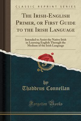 Download The Irish-English Primer, or First Guide to the Irish Language: Intended to Assist the Native Irish in Learning English Through the Medium of the Irish Language (Classic Reprint) - Thaddeus Connellan | PDF