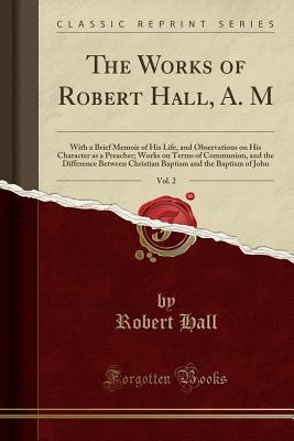 Full Download The Works of Robert Hall, A. M, Vol. 2: With a Brief Memoir of His Life, and Observations on His Character as a Preacher; Works on Terms of Communion, and the Difference Between Christian Baptism and the Baptism of John (Classic Reprint) - Robert Hall file in PDF