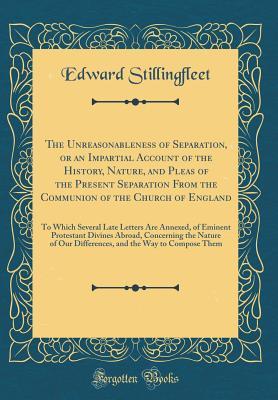 Read The Unreasonableness of Separation, or an Impartial Account of the History, Nature, and Pleas of the Present Separation from the Communion of the Church of England: To Which Several Late Letters Are Annexed, of Eminent Protestant Divines Abroad, Concernin - Edward Stillingfleet | ePub