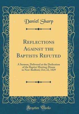 Read Reflections Against the Baptists Refuted: A Sermon, Delivered at the Dedication of the Baptist Meeting-House in New-Bedford, Oct; 22, 1829 (Classic Reprint) - Daniel Sharp | PDF