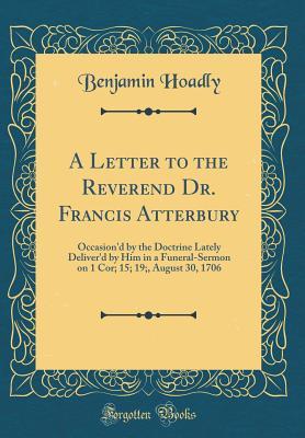 Read A Letter to the Reverend Dr. Francis Atterbury: Occasion'd by the Doctrine Lately Deliver'd by Him in a Funeral-Sermon on 1 Cor; 15; 19;, August 30, 1706 (Classic Reprint) - Benjamin Hoadly file in PDF