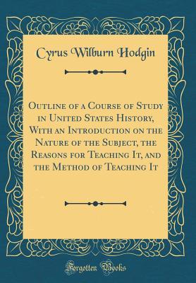 Read Outline of a Course of Study in United States History, with an Introduction on the Nature of the Subject, the Reasons for Teaching It, and the Method of Teaching It (Classic Reprint) - Cyrus Wilburn Hodgin | PDF