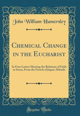 Download Chemical Change in the Eucharist: In Four Letters Shewing the Relations of Faith to Sense, from the French of Jaques Abbadie (Classic Reprint) - John William Hamersley | PDF