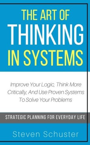 Download The Art Of Thinking In Systems: Improve Your Logic, Think More Critically, And Use Proven Systems To Solve Your Problems - Strategic Planning For Everyday Life - Steven Schuster | PDF