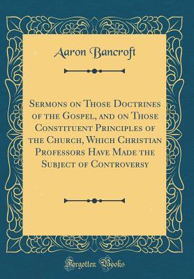 Read Online Sermons on Those Doctrines of the Gospel, and on Those Constituent Principles of the Church, Which Christian Professors Have Made the Subject of Controversy (Classic Reprint) - Aaron Bancroft | PDF