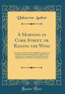 Full Download A Morning in Cork-Street, or Raising the Wind: Containing a Picture of Our Hopeful Young Sprigs of Nobility and Men of Fashion; With Original Letters and Anecdotes, Together With the Character and Qualifications of the Major Part of Money Lenders - Unknown file in PDF