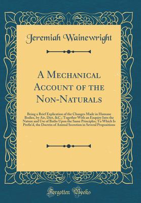 Read A Mechanical Account of the Non-Naturals: Being a Brief Explication of the Changes Made in Humane Bodies, by Air, Diet, &c.; Together with an Enquiry Into the Nature and Use of Baths Upon the Same Principles; To Which Is Prefix'd, the Doctrin of Animal Se - Jeremiah Wainewright file in ePub