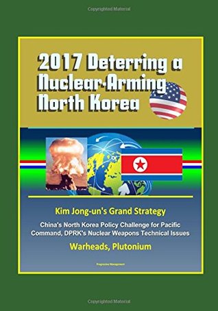 Full Download 2017 Deterring a Nuclear-Arming North Korea: Kim Jong-un's Grand Strategy, China's North Korea Policy Challenge for Pacific Command, DPRK's Nuclear Weapons Technical Issues, Warheads, Plutonium - U.S. Government | PDF