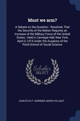 Full Download Must We Arm?: A Debate on the Question: Resolved, That the Security of the Nation Requires an Increase of the Military Force of the United States; Held in Carnegie Hall, New York, April 2, L915 Under the Auspices of the Rand School of Social Science - Augustus P Gardner file in ePub