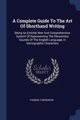 Read A Complete Guide to the Art of Shorthand Writing: Being an Entirely New and Comprehensive System of Representing the Elementary Sounds of the English Language, in Stenographic Characters - Thomas Towndrow | ePub