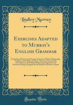 Read Exercises Adapted to Murray's English Grammar: Consisting of Exercises in Parsing, Instances of False Orthography, Violations of the Rules of Syntax, Defects in Punctuation, and Violations of the Rules Respecting Perspicuous and Accurate Writing, Designed - Lindley Murray file in PDF