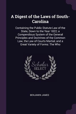 Read A Digest of the Laws of South-Carolina: Containing the Public Statute Law of the State, Down to the Year 1822; A Compendious System of the General Principles and Doctrines of the Common Law, the Law of Courts Martial, and a Great Variety of Forms: The Who - Benjamin James file in PDF