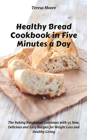 Read Online Healthy Bread Cookbook in Five Minutes a Day: The Baking Revolution Continues with 55 New, Delicious and Easy Recipes for Weight Loss and Healthy Living (Quick and Easy Natural Food 10) - Teresa Moore file in PDF