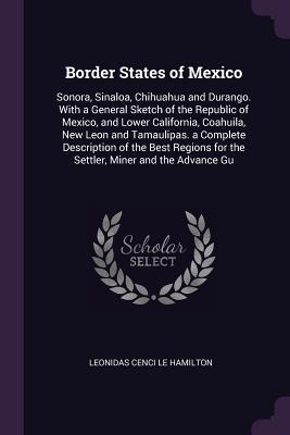 Read Border States of Mexico: Sonora, Sinaloa, Chihuahua and Durango. with a General Sketch of the Republic of Mexico, and Lower California, Coahuila, New Leon and Tamaulipas. a Complete Description of the Best Regions for the Settler, Miner and the Advance Gu - Leonidas Le Cenci Hamilton | PDF