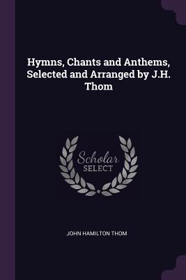 Read Online Hymns, Chants and Anthems, Selected and Arranged by J.H. Thom - John Hamilton Thom | PDF